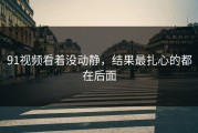 91视频看着没动静，结果最扎心的都在后面
