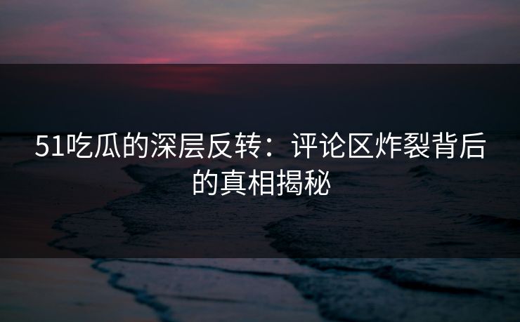 51吃瓜的深层反转：评论区炸裂背后的真相揭秘