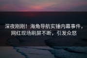 深夜刚刚！海角导航实锤内幕事件，网红现场刷屏不断，引发众怒
