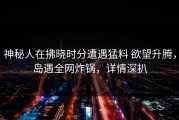 神秘人在拂晓时分遭遇猛料 欲望升腾，岛遇全网炸锅，详情深扒