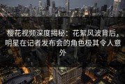 樱花视频深度揭秘：花絮风波背后，明星在记者发布会的角色极其令人意外