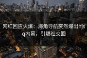 网红回应火爆：海角导航突然爆出hjsq内幕，引爆社交圈