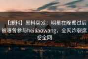 【爆料】黑料突发：明星在晚餐过后被曝曾参与heiliaowang，全网炸裂席卷全网