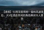 【速报】91网深度揭秘：猛料风波背后，大V在酒店房间的角色瞬间令人意外