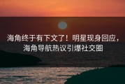 海角终于有下文了！明星现身回应，海角导航热议引爆社交圈