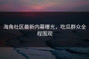 海角社区最新内幕曝光，吃瓜群众全程围观