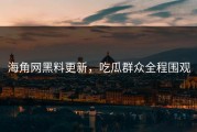 海角网黑料更新，吃瓜群众全程围观