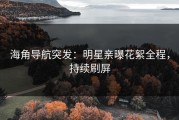 海角导航突发：明星亲曝花絮全程，持续刷屏