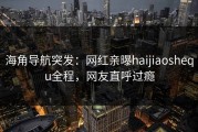 海角导航突发：网红亲曝haijiaoshequ全程，网友直呼过瘾