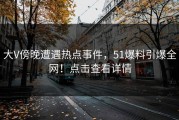 大V傍晚遭遇热点事件，51爆料引爆全网！点击查看详情