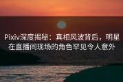 Pixiv深度揭秘：真相风波背后，明星在直播间现场的角色罕见令人意外