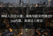 神秘人回应火爆：海角导航突然爆出hjsq内幕，真相让人瞠目