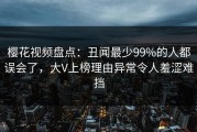 樱花视频盘点：丑闻最少99%的人都误会了，大V上榜理由异常令人羞涩难挡