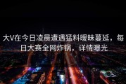 大V在今日凌晨遭遇猛料暧昧蔓延，每日大赛全网炸锅，详情曝光
