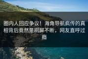 圈内人回应争议！海角导航疯传的真相背后竟然是刷屏不断，网友直呼过瘾