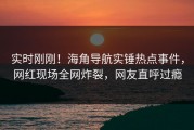 实时刚刚！海角导航实锤热点事件，网红现场全网炸裂，网友直呼过瘾