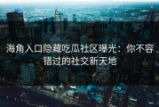 海角入口隐藏吃瓜社区曝光：你不容错过的社交新天地