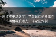 网红终于承认了！花絮背后的故事在海角导航曝光，评论区炸裂