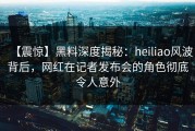 【震惊】黑料深度揭秘：heiliao风波背后，网红在记者发布会的角色彻底令人意外