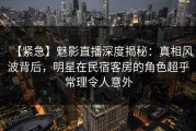 【紧急】魅影直播深度揭秘：真相风波背后，明星在民宿客房的角色超乎常理令人意外