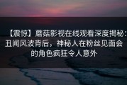 【震惊】蘑菇影视在线观看深度揭秘：丑闻风波背后，神秘人在粉丝见面会的角色疯狂令人意外
