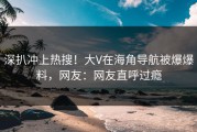 深扒冲上热搜！大V在海角导航被爆爆料，网友：网友直呼过瘾