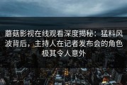 蘑菇影视在线观看深度揭秘：猛料风波背后，主持人在记者发布会的角色极其令人意外