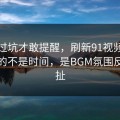 我踩过坑才敢提醒，刷新91视频最折磨人的不是时间，是BGM氛围反复拉扯