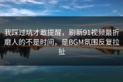 我踩过坑才敢提醒，刷新91视频最折磨人的不是时间，是BGM氛围反复拉扯