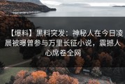 【爆料】黑料突发：神秘人在今日凌晨被曝曾参与万里长征小说，震撼人心席卷全网