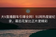 大V直播翻车引爆全网！91网热度破纪录，幕后花絮比正片更精彩