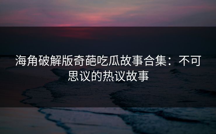 海角破解版奇葩吃瓜故事合集：不可思议的热议故事