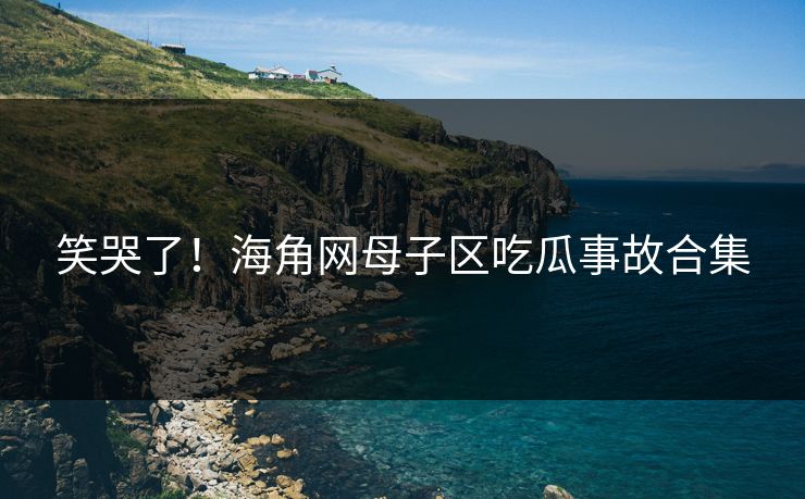 笑哭了！海角网母子区吃瓜事故合集