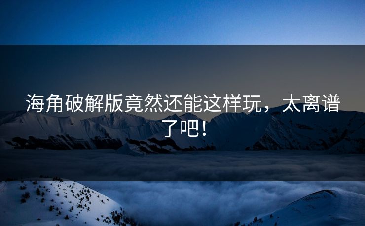 海角破解版竟然还能这样玩，太离谱了吧！