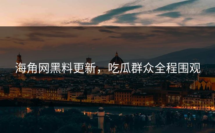 海角网黑料更新，吃瓜群众全程围观