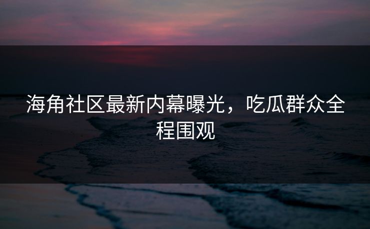 海角社区最新内幕曝光，吃瓜群众全程围观