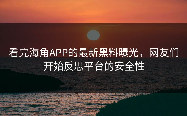 看完海角APP的最新黑料曝光，网友们开始反思平台的安全性