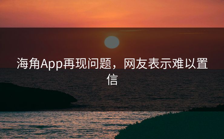 海角App再现问题，网友表示难以置信