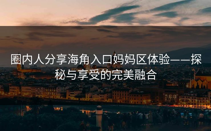 圈内人分享海角入口妈妈区体验——探秘与享受的完美融合