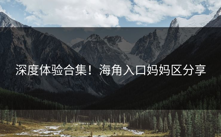 深度体验合集！海角入口妈妈区分享