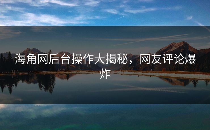 海角网后台操作大揭秘，网友评论爆炸