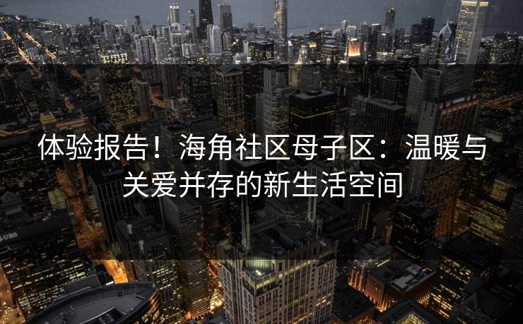 体验报告！海角社区母子区：温暖与关爱并存的新生活空间