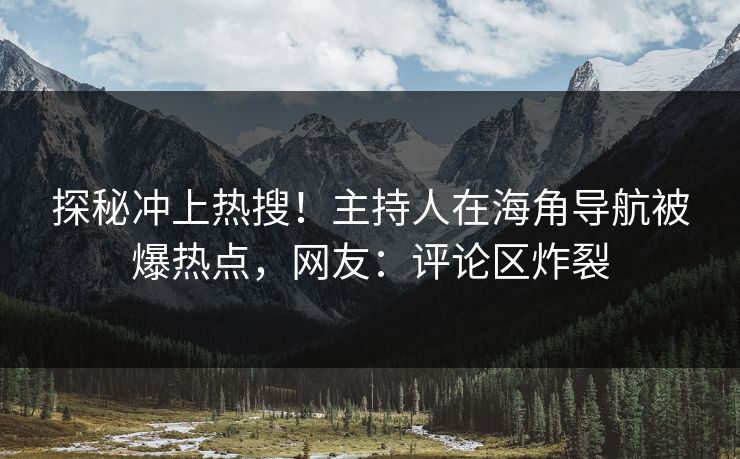探秘冲上热搜！主持人在海角导航被爆热点，网友：评论区炸裂