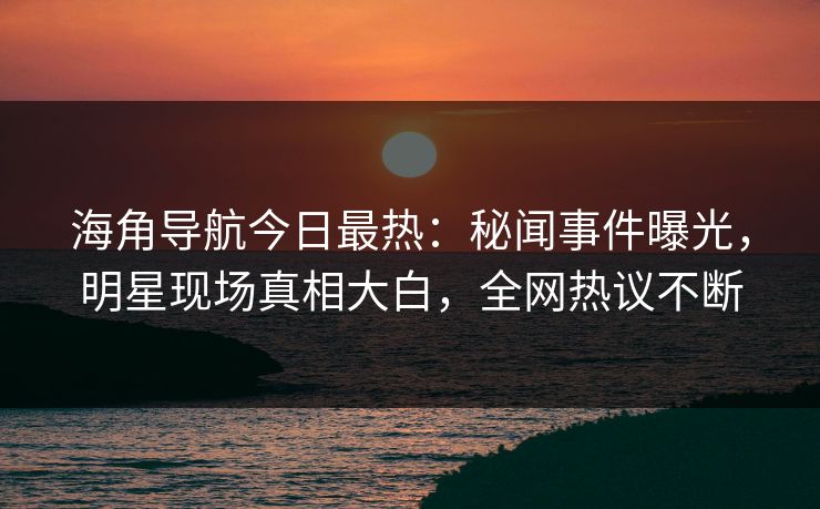 海角导航今日最热：秘闻事件曝光，明星现场真相大白，全网热议不断