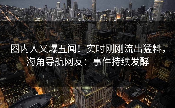 圈内人又爆丑闻！实时刚刚流出猛料，海角导航网友：事件持续发酵