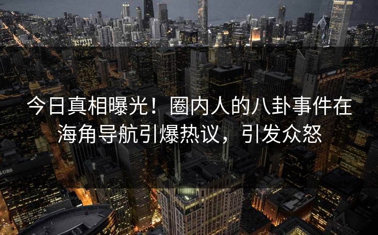今日真相曝光！圈内人的八卦事件在海角导航引爆热议，引发众怒