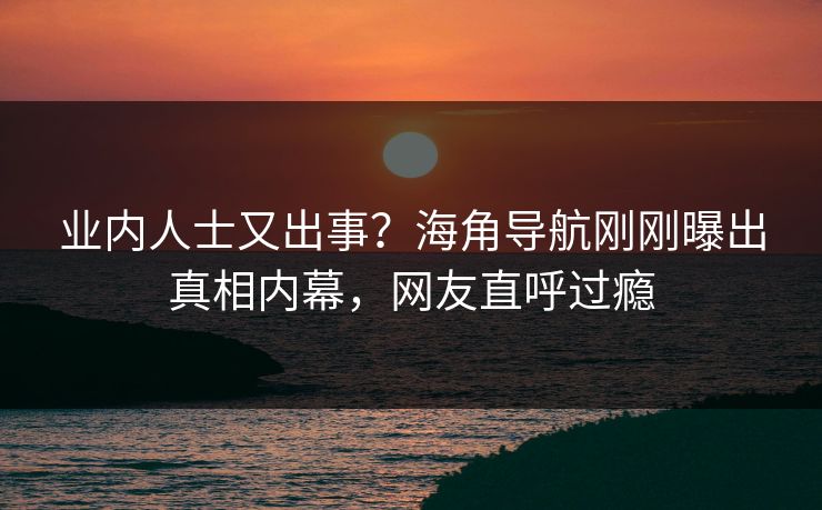 业内人士又出事？海角导航刚刚曝出真相内幕，网友直呼过瘾