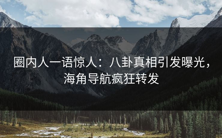 圈内人一语惊人：八卦真相引发曝光，海角导航疯狂转发