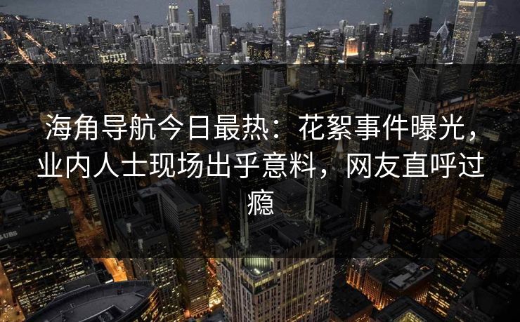 海角导航今日最热：花絮事件曝光，业内人士现场出乎意料，网友直呼过瘾