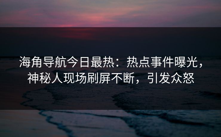 海角导航今日最热：热点事件曝光，神秘人现场刷屏不断，引发众怒